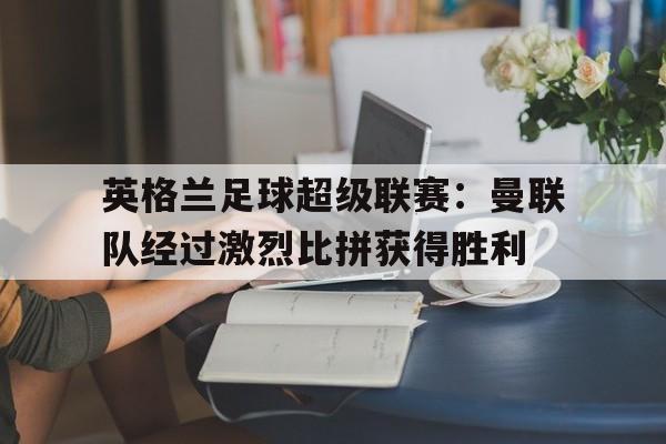 c7娱乐官方网站-英格兰足球超级联赛：曼联队经过激烈比拼获得胜利(2020 一2021 赛季英格兰足球超级联赛英超赛程资料)