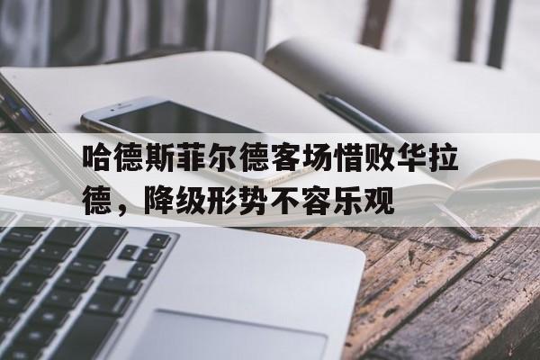 c7c7.app-哈德斯菲尔德客场惜败华拉德，降级形势不容乐观(党毅飞惜败申真谞)