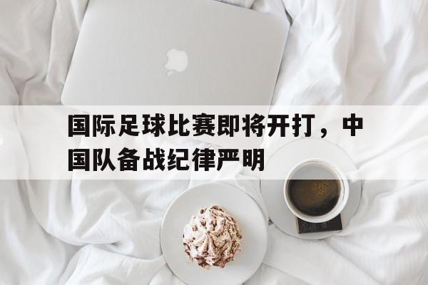 c7娱乐官方网站-关于国际足球比赛即将开打，中国队备战纪律严明的信息
